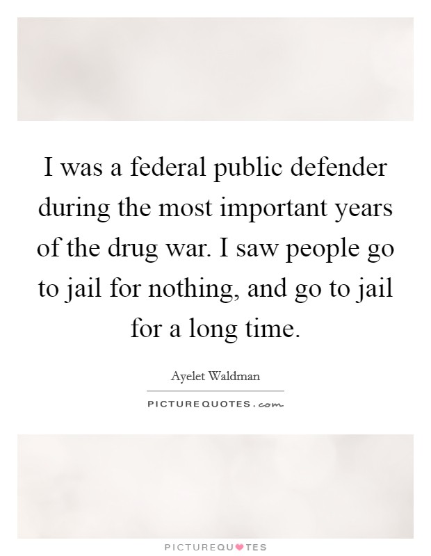 I was a federal public defender during the most important years of the drug war. I saw people go to jail for nothing, and go to jail for a long time. Picture Quote #1