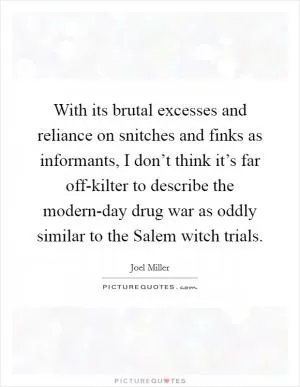 With its brutal excesses and reliance on snitches and finks as informants, I don’t think it’s far off-kilter to describe the modern-day drug war as oddly similar to the Salem witch trials Picture Quote #1