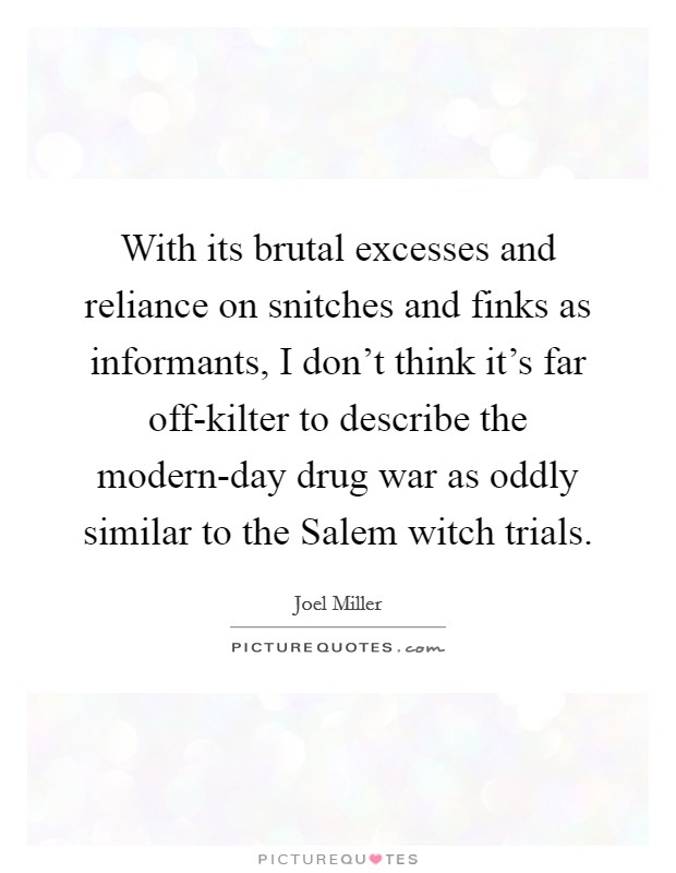 With its brutal excesses and reliance on snitches and finks as informants, I don't think it's far off-kilter to describe the modern-day drug war as oddly similar to the Salem witch trials. Picture Quote #1