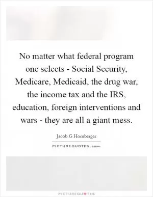 No matter what federal program one selects - Social Security, Medicare, Medicaid, the drug war, the income tax and the IRS, education, foreign interventions and wars - they are all a giant mess Picture Quote #1