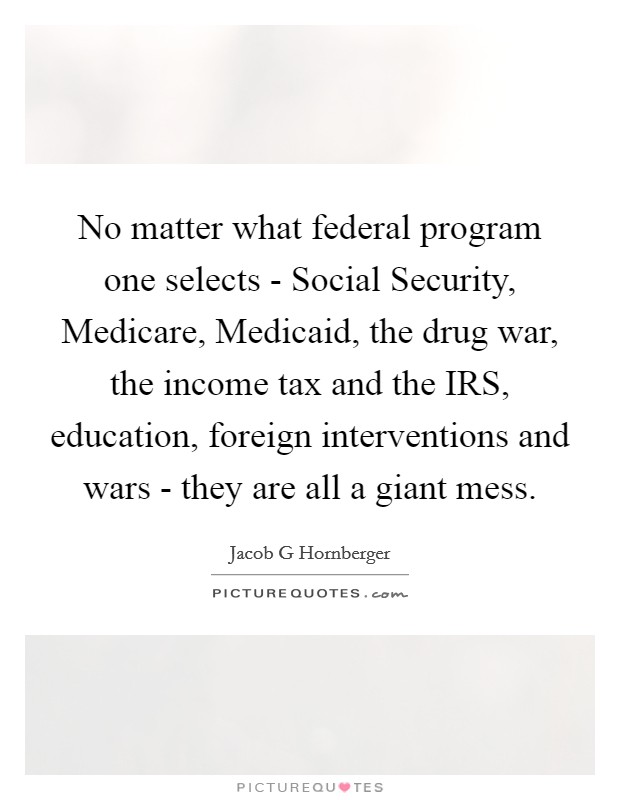 No matter what federal program one selects - Social Security, Medicare, Medicaid, the drug war, the income tax and the IRS, education, foreign interventions and wars - they are all a giant mess. Picture Quote #1