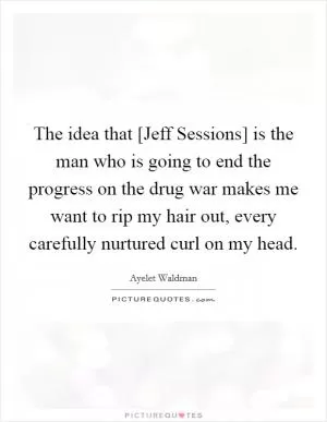 The idea that [Jeff Sessions] is the man who is going to end the progress on the drug war makes me want to rip my hair out, every carefully nurtured curl on my head Picture Quote #1