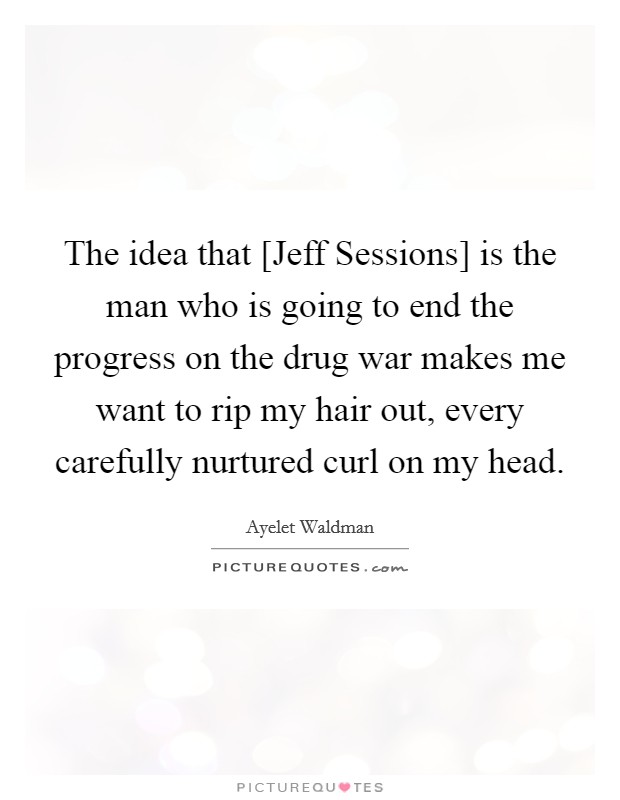 The idea that [Jeff Sessions] is the man who is going to end the progress on the drug war makes me want to rip my hair out, every carefully nurtured curl on my head. Picture Quote #1