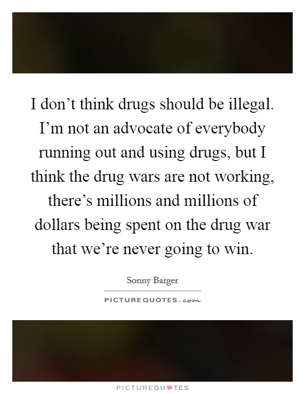 I don't think drugs should be illegal. I'm not an advocate of everybody running out and using drugs, but I think the drug wars are not working, there's millions and millions of dollars being spent on the drug war that we're never going to win. Picture Quote #1