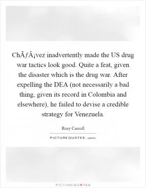 ChÃƒÂ¡vez inadvertently made the US drug war tactics look good. Quite a feat, given the disaster which is the drug war. After expelling the DEA (not necessarily a bad thing, given its record in Colombia and elsewhere), he failed to devise a credible strategy for Venezuela Picture Quote #1