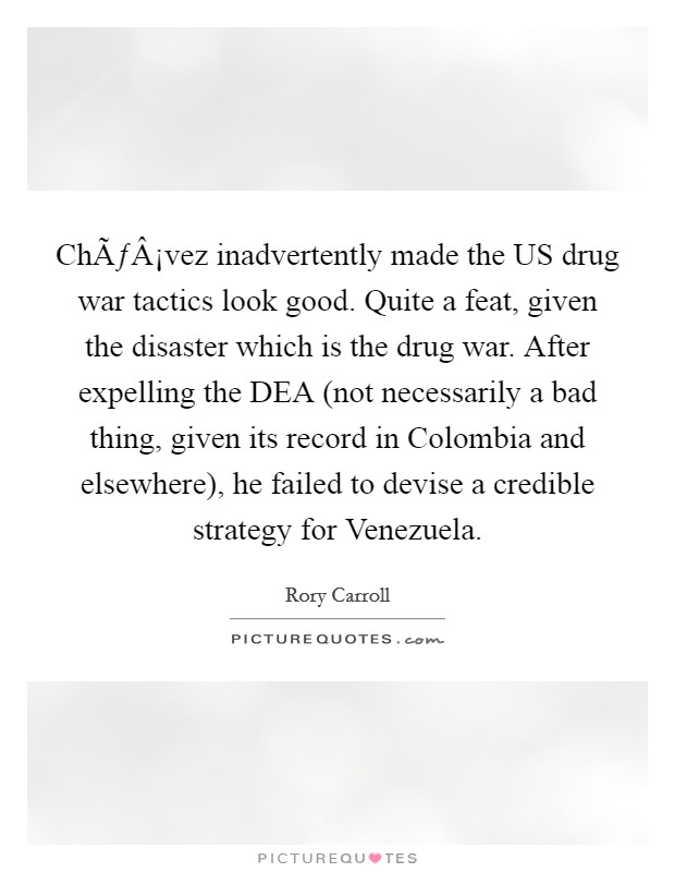 ChÃƒÂ¡vez inadvertently made the US drug war tactics look good. Quite a feat, given the disaster which is the drug war. After expelling the DEA (not necessarily a bad thing, given its record in Colombia and elsewhere), he failed to devise a credible strategy for Venezuela. Picture Quote #1