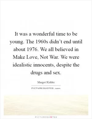It was a wonderful time to be young. The 1960s didn’t end until about 1976. We all believed in Make Love, Not War. We were idealistic innocents, despite the drugs and sex Picture Quote #1