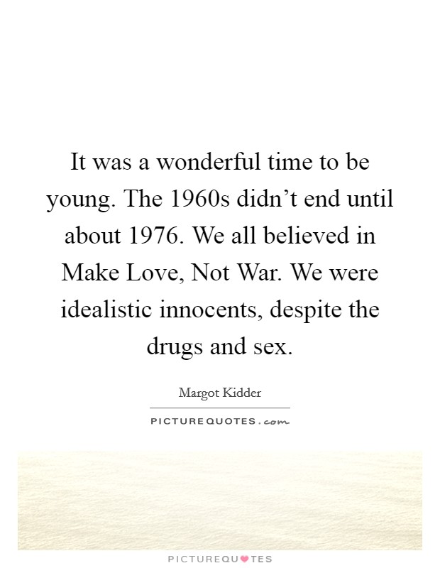 It was a wonderful time to be young. The 1960s didn't end until about 1976. We all believed in Make Love, Not War. We were idealistic innocents, despite the drugs and sex. Picture Quote #1