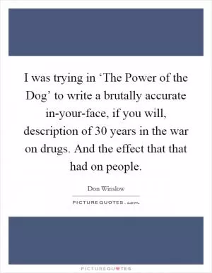 I was trying in ‘The Power of the Dog’ to write a brutally accurate in-your-face, if you will, description of 30 years in the war on drugs. And the effect that that had on people Picture Quote #1