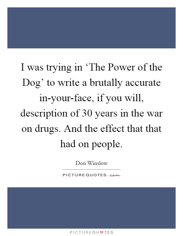 I was trying in ‘The Power of the Dog' to write a brutally accurate in-your-face, if you will, description of 30 years in the war on drugs. And the effect that that had on people. Picture Quote #1