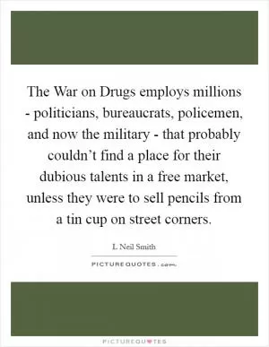 The War on Drugs employs millions - politicians, bureaucrats, policemen, and now the military - that probably couldn’t find a place for their dubious talents in a free market, unless they were to sell pencils from a tin cup on street corners Picture Quote #1