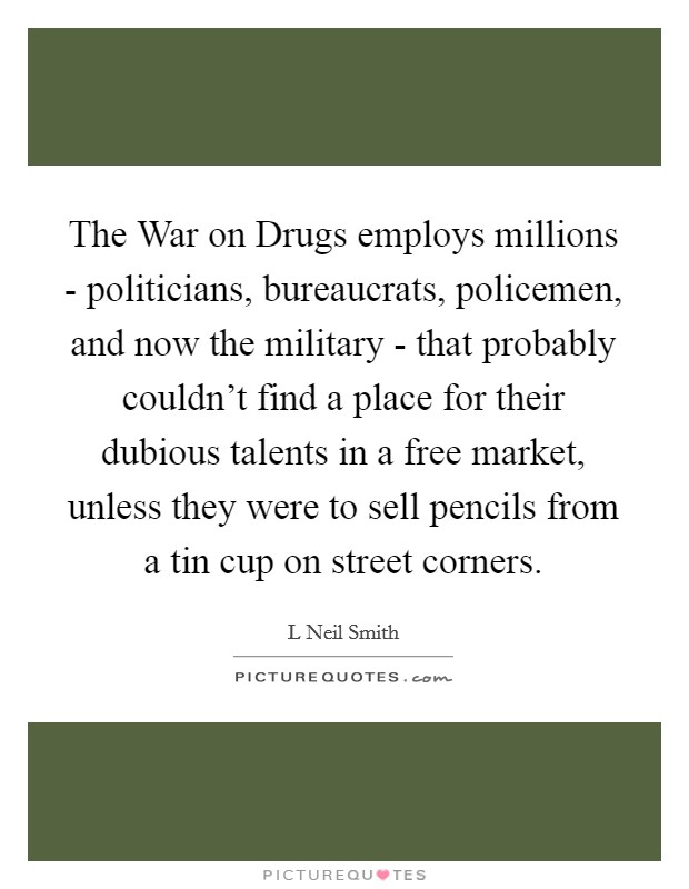 The War on Drugs employs millions - politicians, bureaucrats, policemen, and now the military - that probably couldn't find a place for their dubious talents in a free market, unless they were to sell pencils from a tin cup on street corners. Picture Quote #1