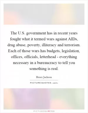 The U.S. government has in recent years fought what it termed wars against AIDs, drug abuse, poverty, illiteracy and terrorism. Each of those wars has budgets, legislation, offices, officials, letterhead - everything necessary in a bureaucracy to tell you something is real Picture Quote #1