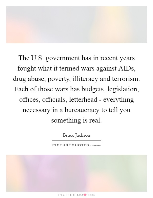 The U.S. government has in recent years fought what it termed wars against AIDs, drug abuse, poverty, illiteracy and terrorism. Each of those wars has budgets, legislation, offices, officials, letterhead - everything necessary in a bureaucracy to tell you something is real. Picture Quote #1