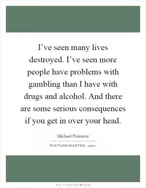 I’ve seen many lives destroyed. I’ve seen more people have problems with gambling than I have with drugs and alcohol. And there are some serious consequences if you get in over your head Picture Quote #1