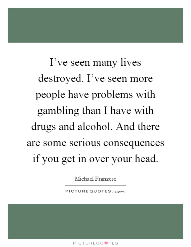 I've seen many lives destroyed. I've seen more people have problems with gambling than I have with drugs and alcohol. And there are some serious consequences if you get in over your head. Picture Quote #1