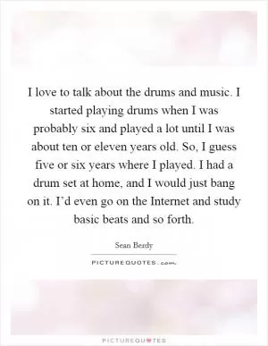 I love to talk about the drums and music. I started playing drums when I was probably six and played a lot until I was about ten or eleven years old. So, I guess five or six years where I played. I had a drum set at home, and I would just bang on it. I’d even go on the Internet and study basic beats and so forth Picture Quote #1