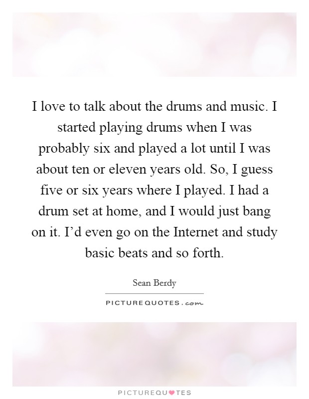 I love to talk about the drums and music. I started playing drums when I was probably six and played a lot until I was about ten or eleven years old. So, I guess five or six years where I played. I had a drum set at home, and I would just bang on it. I'd even go on the Internet and study basic beats and so forth. Picture Quote #1