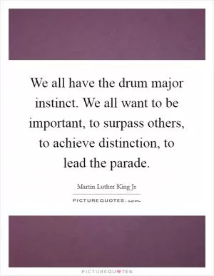 We all have the drum major instinct. We all want to be important, to surpass others, to achieve distinction, to lead the parade Picture Quote #1