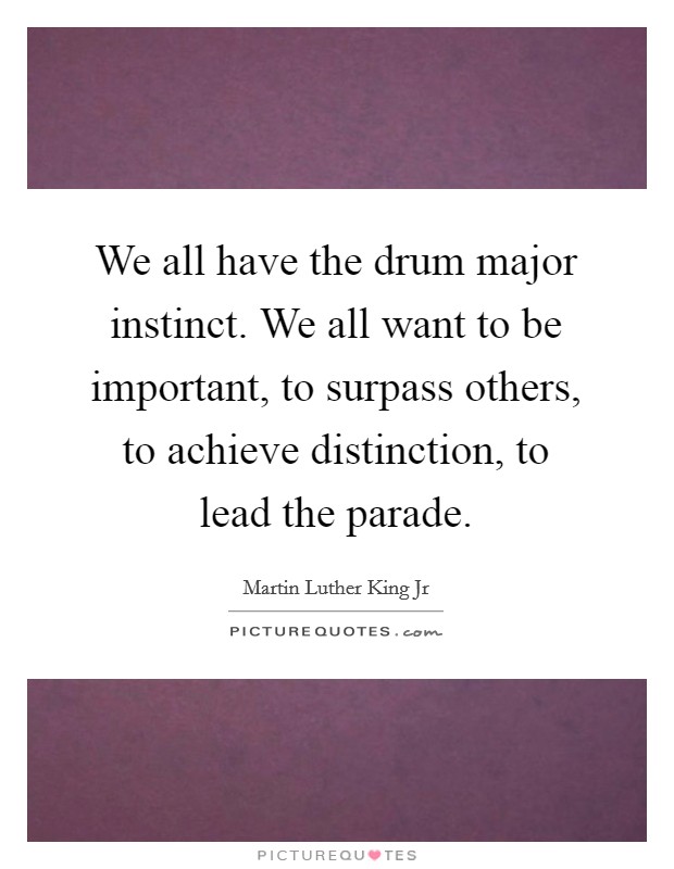 We all have the drum major instinct. We all want to be important, to surpass others, to achieve distinction, to lead the parade. Picture Quote #1