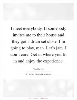 I meet everybody. If somebody invites me to their house and they got a drum set close, I’m going to play, man. Let’s jam. I don’t care. Get in where you fit in and enjoy the experience Picture Quote #1