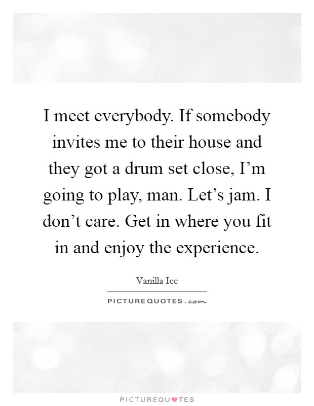 I meet everybody. If somebody invites me to their house and they got a drum set close, I'm going to play, man. Let's jam. I don't care. Get in where you fit in and enjoy the experience. Picture Quote #1