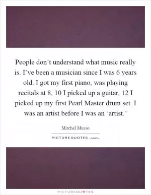 People don’t understand what music really is. I’ve been a musician since I was 6 years old. I got my first piano, was playing recitals at 8, 10 I picked up a guitar, 12 I picked up my first Pearl Master drum set. I was an artist before I was an ‘artist.’ Picture Quote #1