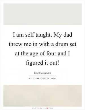 I am self taught. My dad threw me in with a drum set at the age of four and I figured it out! Picture Quote #1