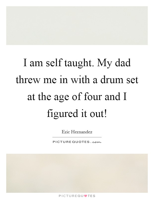 I am self taught. My dad threw me in with a drum set at the age of four and I figured it out! Picture Quote #1