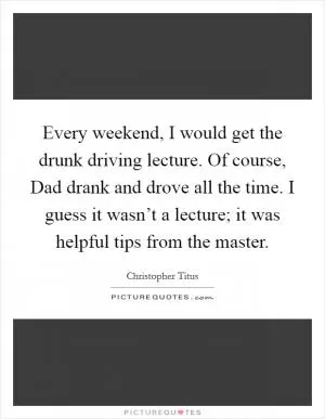 Every weekend, I would get the drunk driving lecture. Of course, Dad drank and drove all the time. I guess it wasn’t a lecture; it was helpful tips from the master Picture Quote #1