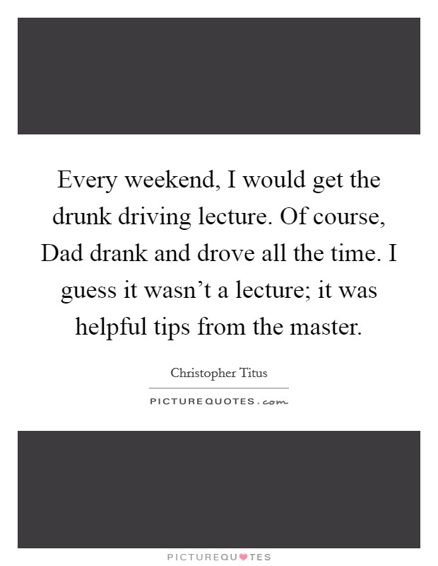 Every weekend, I would get the drunk driving lecture. Of course, Dad drank and drove all the time. I guess it wasn't a lecture; it was helpful tips from the master. Picture Quote #1