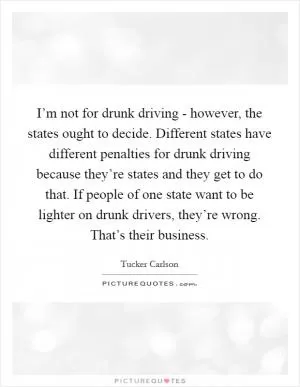 I’m not for drunk driving - however, the states ought to decide. Different states have different penalties for drunk driving because they’re states and they get to do that. If people of one state want to be lighter on drunk drivers, they’re wrong. That’s their business Picture Quote #1