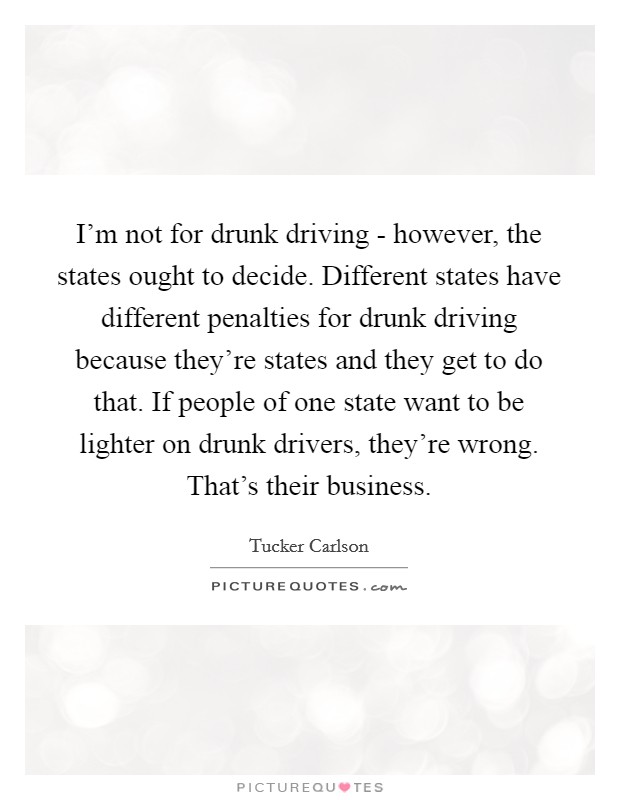 I'm not for drunk driving - however, the states ought to decide. Different states have different penalties for drunk driving because they're states and they get to do that. If people of one state want to be lighter on drunk drivers, they're wrong. That's their business. Picture Quote #1