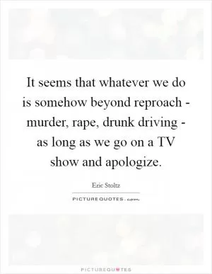 It seems that whatever we do is somehow beyond reproach - murder, rape, drunk driving - as long as we go on a TV show and apologize Picture Quote #1