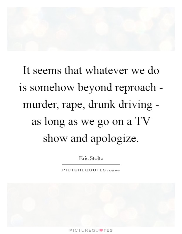 It seems that whatever we do is somehow beyond reproach - murder, rape, drunk driving - as long as we go on a TV show and apologize. Picture Quote #1