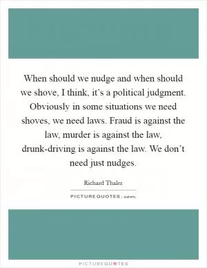 When should we nudge and when should we shove, I think, it’s a political judgment. Obviously in some situations we need shoves, we need laws. Fraud is against the law, murder is against the law, drunk-driving is against the law. We don’t need just nudges Picture Quote #1