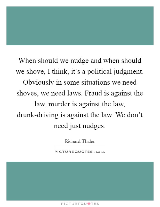 When should we nudge and when should we shove, I think, it's a political judgment. Obviously in some situations we need shoves, we need laws. Fraud is against the law, murder is against the law, drunk-driving is against the law. We don't need just nudges. Picture Quote #1