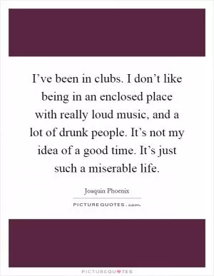 I’ve been in clubs. I don’t like being in an enclosed place with really loud music, and a lot of drunk people. It’s not my idea of a good time. It’s just such a miserable life Picture Quote #1