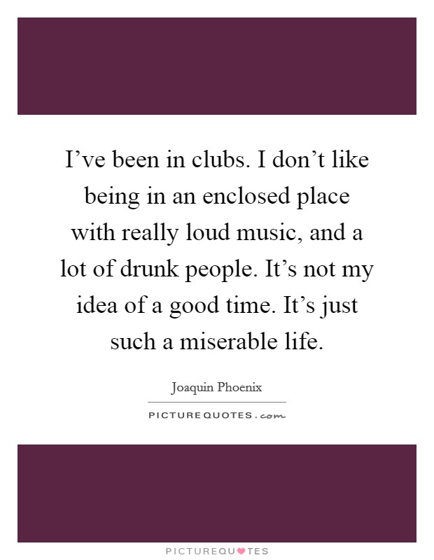 I've been in clubs. I don't like being in an enclosed place with really loud music, and a lot of drunk people. It's not my idea of a good time. It's just such a miserable life. Picture Quote #1