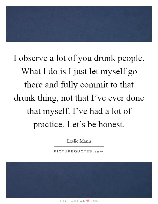 I observe a lot of you drunk people. What I do is I just let myself go there and fully commit to that drunk thing, not that I've ever done that myself. I've had a lot of practice. Let's be honest. Picture Quote #1