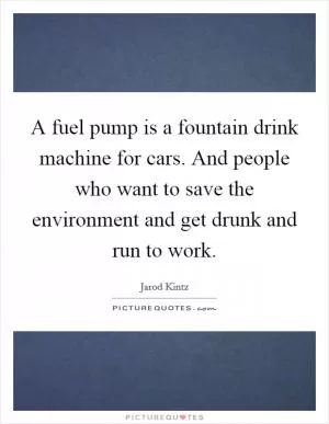 A fuel pump is a fountain drink machine for cars. And people who want to save the environment and get drunk and run to work Picture Quote #1