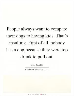 People always want to compare their dogs to having kids. That’s insulting. First of all, nobody has a dog because they were too drunk to pull out Picture Quote #1