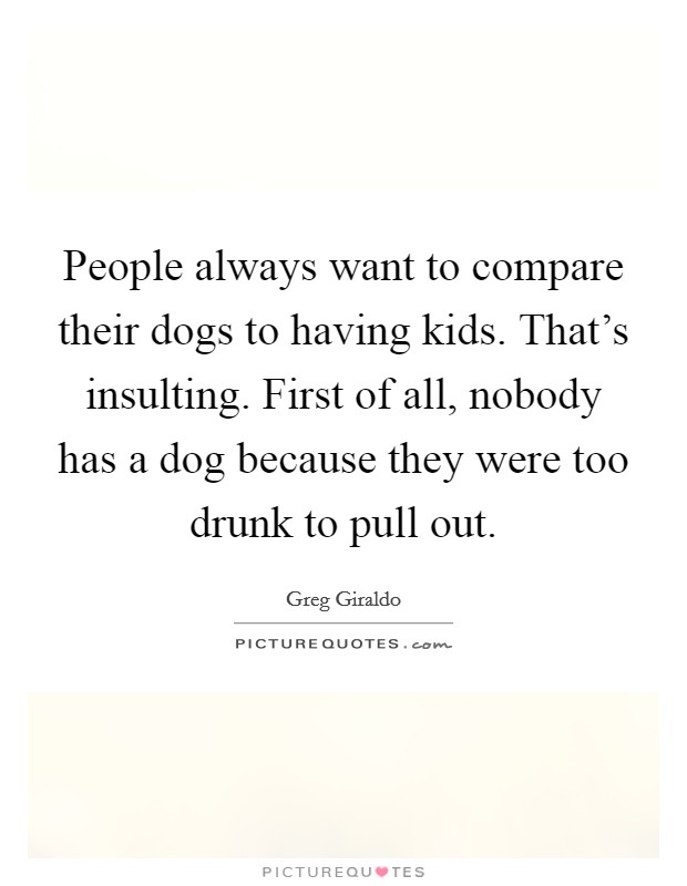 People always want to compare their dogs to having kids. That's insulting. First of all, nobody has a dog because they were too drunk to pull out. Picture Quote #1