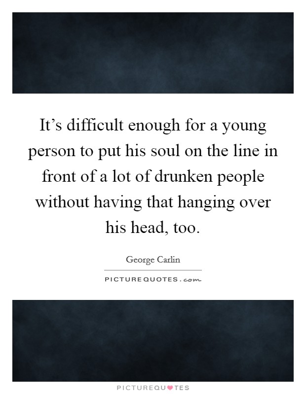 It's difficult enough for a young person to put his soul on the line in front of a lot of drunken people without having that hanging over his head, too. Picture Quote #1