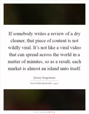 If somebody writes a review of a dry cleaner, that piece of content is not wildly viral. It’s not like a viral video that can spread across the world in a matter of minutes, so as a result, each market is almost an island unto itself Picture Quote #1