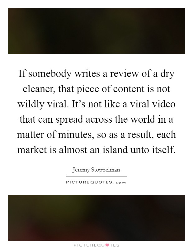 If somebody writes a review of a dry cleaner, that piece of content is not wildly viral. It's not like a viral video that can spread across the world in a matter of minutes, so as a result, each market is almost an island unto itself. Picture Quote #1