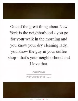 One of the great thing about New York is the neighborhood - you go for your walk in the morning and you know your dry cleaning lady, you know the guy in your coffee shop - that’s your neighborhood and I love that Picture Quote #1