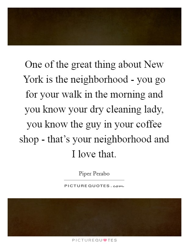 One of the great thing about New York is the neighborhood - you go for your walk in the morning and you know your dry cleaning lady, you know the guy in your coffee shop - that's your neighborhood and I love that. Picture Quote #1