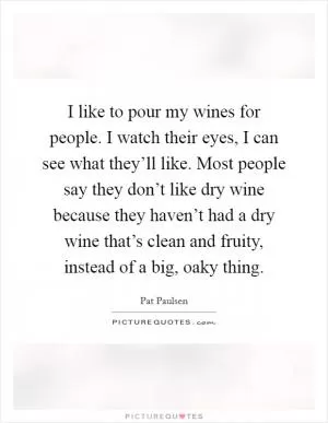 I like to pour my wines for people. I watch their eyes, I can see what they’ll like. Most people say they don’t like dry wine because they haven’t had a dry wine that’s clean and fruity, instead of a big, oaky thing Picture Quote #1