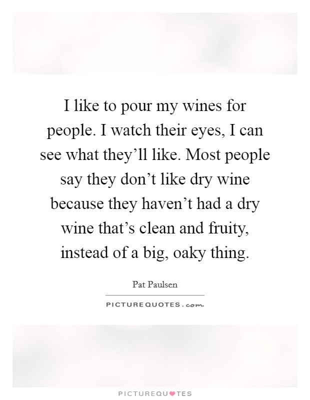 I like to pour my wines for people. I watch their eyes, I can see what they'll like. Most people say they don't like dry wine because they haven't had a dry wine that's clean and fruity, instead of a big, oaky thing. Picture Quote #1